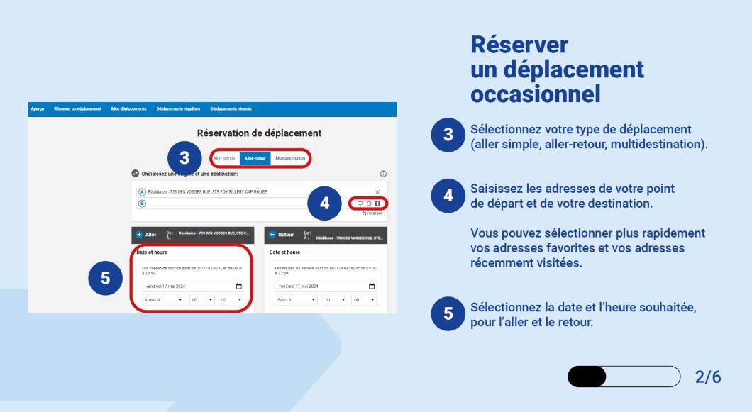 Sélectionnez votre type de déplacement (aller simple, aller-retour, multidestination). Saisissez les adresses de votre point de départ et de votre destination.   Vous pouvez sélectionner plus rapidement vos adresses favorites et vos adresses récemment visitées. Sélectionnez la date et l’heure souhaitée, pour l’aller et le retour. 