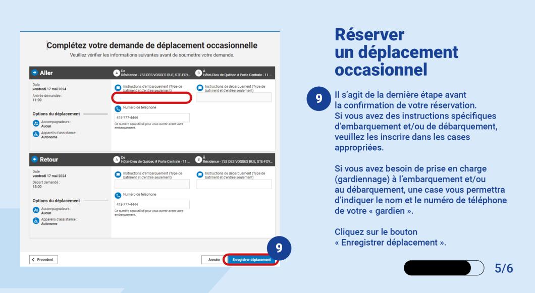 Il s’agit de la dernière étape avant la confirmation de votre réservation.  Si vous avez des instructions spécifiques d’embarquement et/ou de débarquement, veuillez les inscrire dans les cases appropriées.  Si vous avez besoin de prise en charge (gardiennage) à l’embarquement et/ou au débarquement, une case vous permettra d’indiquer le nom et le numéro de téléphone de votre « gardien ».   Cliquez sur le bouton « Enregistrer déplacement ».