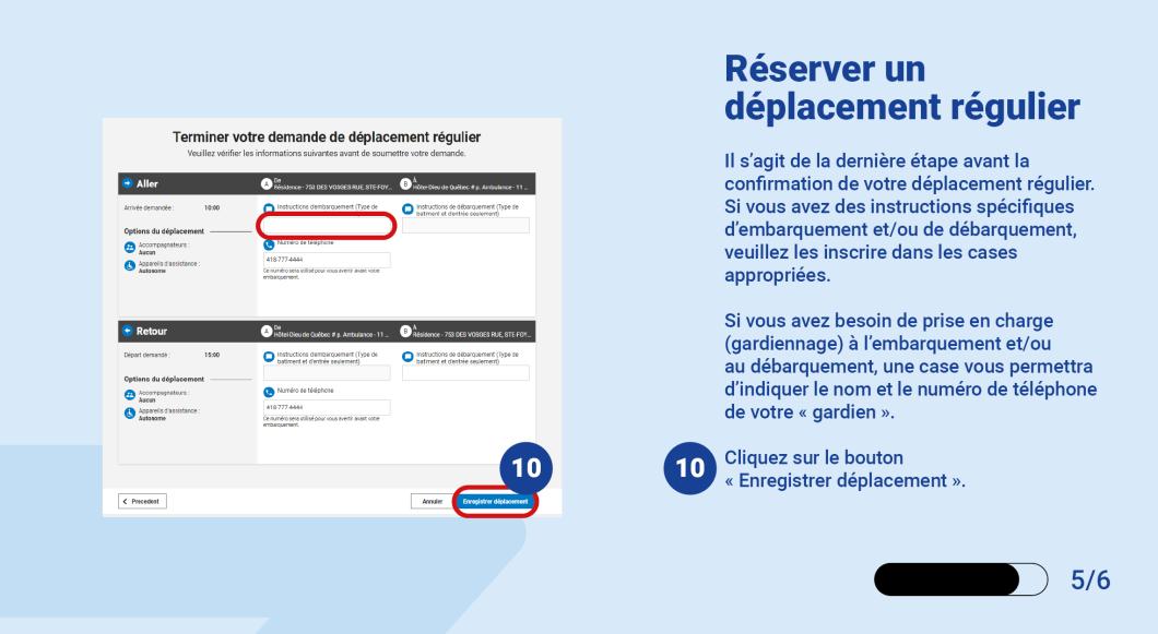 Il s’agit de la dernière étape avant la confirmation de votre déplacement régulier.  Si vous avez des instructions spécifiques d’embarquement et/ou de débarquement, veuillez les inscrire dans les cases appropriées.  Si vous avez besoin de prise en charge (gardiennage) à l’embarquement et/ou au débarquement, une case vous permettra d’indiquer le nom et le numéro de téléphone de votre « gardien ».   Cliquez sur le bouton « Enregistrer déplacement ».